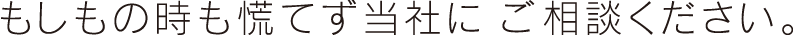 もしもの時も慌てず当社に ご相談ください。